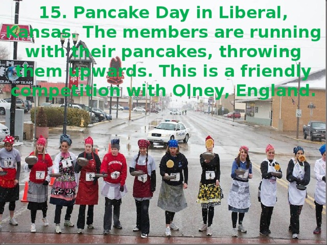 15. Pancake Day in Liberal, Kansas. The members are running with their pancakes, throwing them upwards. This is a friendly competition with Olney, England.