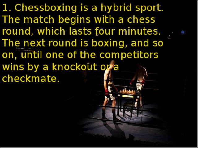1. Chessboxing is a hybrid sport. The match begins with a chess round, which lasts four minutes. The next round is boxing, and so on, until one of the competitors wins by a knockout or a checkmate.  