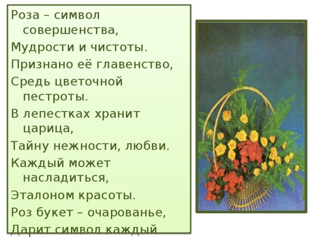 Роза – символ совершенства, Мудрости и чистоты. Признано её главенство, Средь цветочной пестроты. В лепестках хранит царица, Тайну нежности, любви. Каждый может насладиться, Эталоном красоты. Роз букет – очарованье, Дарит символ каждый цвет: Красный – путь к любви, признанье, Белый – чистоты завет.