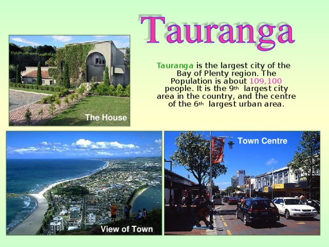 Tauranga is the largest city of the Bay of Plenty region. The Population is about 109,100 people. It is the 9 th largest city area in the country, and the centre of the 6 th largest urban area. The House Town Centre  View of Town