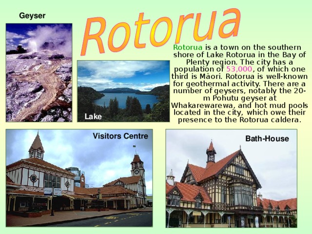 Geyser  Rotorua is a town on the southern shore of Lake Rotorua in the Bay of Plenty region. The city has a population of 53,000 , of which one third is Māori. Rotorua is well-known for geothermal activity. There are a number of geysers, notably the 20-m Pohutu geyser at Whakarewarewa, and hot mud pools located in the city, which owe their presence to the Rotorua caldera.   Lake Visitors Centre  Bath-House