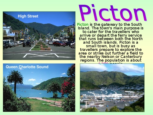 High Street  Picton is the gateway to the South Island. The town's main purpose is to cater for the travellers who arrive or depart the ferry service that runs between both the North and South islands. Picton is a small town, but is busy as travellers prepare to explore the area or strike out further a field to the nearby Nelson or Canterbury regions. The population is about 4,200 people. Queen Charlotte Sound