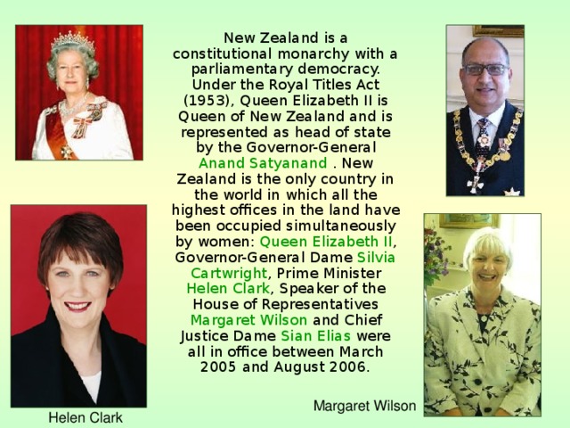 New Zealand is a constitutional monarchy with a parliamentary democracy. Under the Royal Titles Act (1953), Queen Elizabeth II is Queen of New Zealand and is represented as head of state by the Governor-General Anand Satyanand . New Zealand is the only country in the world in which all the highest offices in the land have been occupied simultaneously by women: Queen Elizabeth II , Governor-General Dame Silvia Cartwright , Prime Minister Helen Clark , Speaker of the House of Representatives Margaret Wilson and Chief Justice Dame Sian Elias were all in office between March 2005 and August 2006. Margaret Wilson Helen Clark