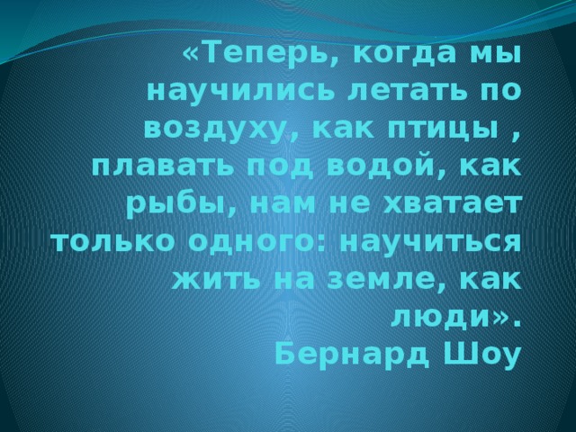 «Теперь, когда мы научились летать по воздуху, как птицы , плавать под водой, как рыбы, нам не хватает только одного: научиться жить на земле, как люди».  Бернард Шоу