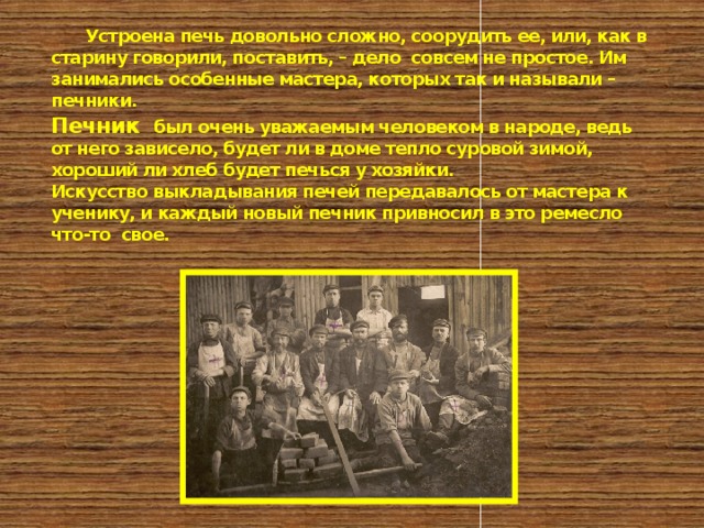        Устроена печь довольно сложно, соорудить ее, или, как в старину говорили, поставить, – дело совсем не простое. Им занимались особенные мастера, которых так и называли – печники.  Печник был очень уважаемым человеком в народе, ведь от него зависело, будет ли в доме тепло суровой зимой, хороший ли хлеб будет печься у хозяйки.  Искусство выкладывания печей передавалось от мастера к ученику, и каждый новый печник привносил в это ремесло что-то свое.