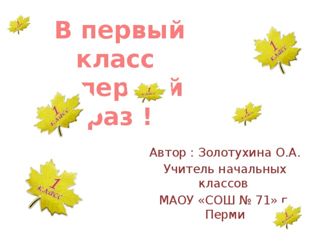 В первый класс в первый раз ! Автор : Золотухина О.А. Учитель начальных классов МАОУ «СОШ № 71» г. Перми