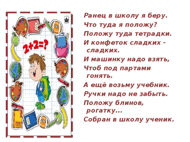 Ранец в школу я беру. Что туда я положу? Положу туда тетрадки. И конфеток сладких - сладких. И машинку надо взять, Чтоб под партами гонять. А ещё возьму учебник. Ручки надо не забыть. Положу блинов, рогатку... Собран в школу ученик.  