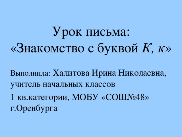 Урок письма:  «Знакомство с буквой К, к » Выполнила: Халитова Ирина Николаевна, учитель начальных классов 1 кв.категории, МОБУ «СОШ№48» г.Оренбурга