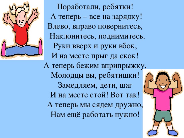 Поработали, ребятки!   А теперь – все на зарядку!  Влево, вправо повернитесь,   Наклонитесь, поднимитесь.  Руки вверх и руки вбок,  И на месте прыг да скок!  А теперь бежим вприпрыжку,  Молодцы вы, ребятишки!  Замедляем, дети, шаг  И на месте стой! Вот так!  А теперь мы сядем дружно,  Нам ещё работать нужно!