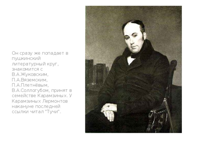 Он сразу же попадает в пушкинский литературный круг, знакомится с В.А.Жуковским, П.А.Вяземским, П.А.Плетнёвым, В.А.Соллогубом, принят в семействе Карамзиных. У Карамзиных Лермонтов накануне последней ссылки читал 