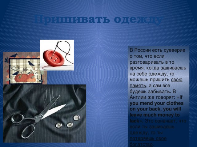 Пришивать  одежду В России есть суеверие о том, что если разговаривать в то время, когда зашиваешь на себе одежду, то можешь пришить свою память , а сам все будешь забывать . В Англии же говорят: « If you mend your clothes on your back, you will leave much money to lack». Это означает, что если ты зашиваешь одежду, то ты потеряешь свое богатство .