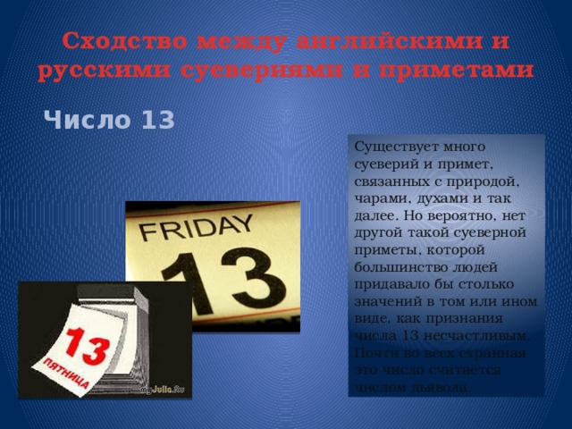 Сходство между английскими и русскими суевериями и приметами  Число  13 Существует много суеверий и примет, связанных с природой, чарами, духами и так далее. Но вероятно, нет другой такой суеверной приметы, которой большинство людей придавало бы столько значений в том или ином виде, как признания числа 13 несчастливым. Почти во всех странная это число считается числом дьявола.