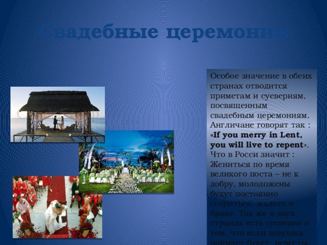 Свадебные  церемонии Особое значение в обеих странах отводится приметам и суевериям, посвященным свадебным церемониям. Англичане говорят так : «If you merry in Lent, you will live to repent ». Что в Росси значит : Жениться по время великого поста – не к добру, молодожены будут постоянно ссориться, жалеть о браке. Так же в двух странах есть суеверие о том, что если девушка поймает букет невесты, то тоже выйдет замуж.