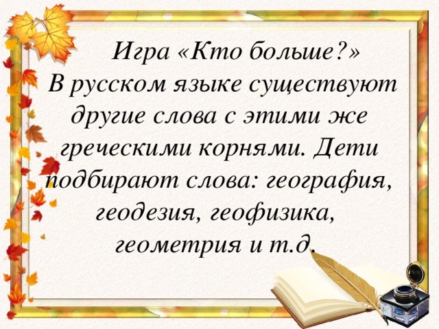 Игра «Кто больше?»  В русском языке существуют другие слова с этими же греческими корнями. Дети подбирают слова: география, геодезия, геофизика,  геометрия и т.д.