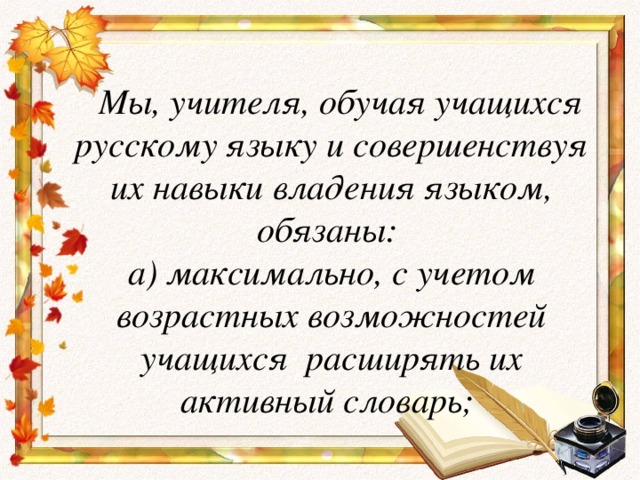 Мы, учителя, обучая учащихся русскому языку и совершенствуя их навыки владения языком, обязаны:  а) максимально, с учетом возрастных возможностей учащихся  расширять их активный словарь;
