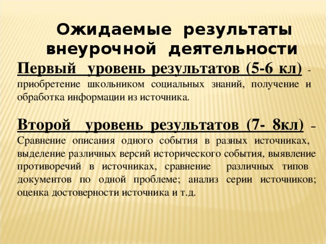 Ожидаемые результаты внеурочной деятельности  Первый уровень результатов (5-6 кл)  - приобретение школьником социальных знаний, получение и обработка информации из источника. Второй уровень результатов (7- 8кл)  – Сравнение описания одного события в разных источниках, выделение различных версий исторического события, выявление противоречий в источниках, сравнение различных типов документов по одной проблеме; анализ серии источников; оценка достоверности источника и т.д.