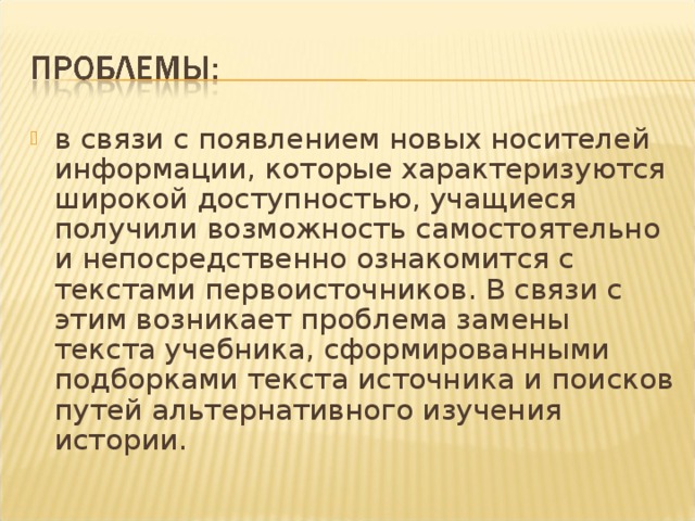 в связи с появлением новых носителей информации, которые характеризуются широкой доступностью, учащиеся получили возможность самостоятельно и непосредственно ознакомится с текстами первоисточников. В связи с этим возникает проблема замены текста учебника, сформированными подборками текста источника и поисков путей альтернативного изучения истории.