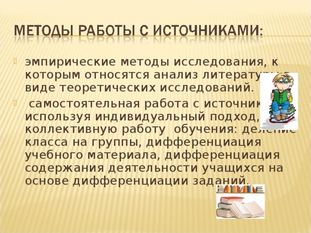 эмпирические методы исследования, к которым относятся анализ литературы в виде теоретических исследований.  самостоятельная работа с источниками, используя индивидуальный подход, и коллективную работу обучения: деление класса на группы, дифференциация учебного материала, дифференциация содержания деятельности учащихся на основе дифференциации заданий.