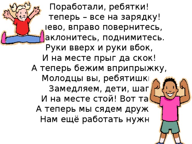 Поработали, ребятки!   А теперь – все на зарядку!  Влево, вправо повернитесь,   Наклонитесь, поднимитесь.  Руки вверх и руки вбок,  И на месте прыг да скок!  А теперь бежим вприпрыжку,  Молодцы вы, ребятишки!  Замедляем, дети, шаг  И на месте стой! Вот так!  А теперь мы сядем дружно,  Нам ещё работать нужно!