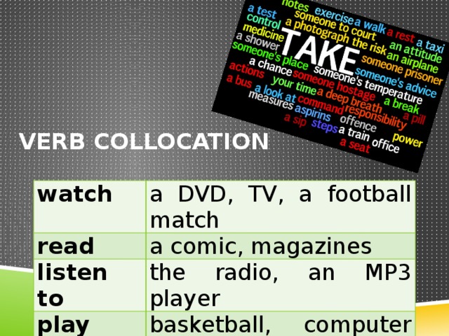 Verb collocation watch read a DVD, TV, a football match listen to a comic, magazines the radio, an MP3 player play go to basketball, computer games the beach, the cinema