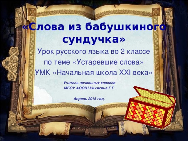 «Слова из бабушкиного сундучка» Урок русского языка во 2 классе по теме «Устаревшие слова» УМК «Начальная школа XXI века» Учитель начальных классов МБОУ АООШ Кичигина Г.Г.  Апрель 2015 год.