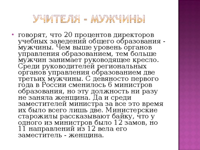 говорят, что 20 процентов директоров учебных заведений общего образования - мужчины. Чем выше уровень органов управления образованием, тем больше мужчин занимает руководящее кресло. Среди руководителей региональных органов управления образованием две третьих мужчины. С девяносто первого года в России сменилось 6 министров образования, но эту должность ни разу не заняла женщина. Да и среди заместителей министра за все это время их было всего лишь две. Министерские старожилы рассказывают байку, что у одного из министров было 12 замов, но 11 направлений из 12 вела его заместитель - женщина.