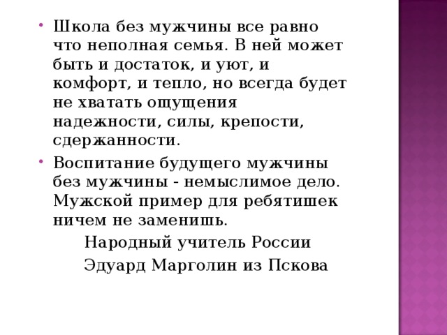 Школа без мужчины все равно что неполная семья. В ней может быть и достаток, и уют, и комфорт, и тепло, но всегда будет не хватать ощущения надежности, силы, крепости, сдержанности. Воспитание будущего мужчины без мужчины - немыслимое дело. Мужской пример для ребятишек ничем не заменишь.