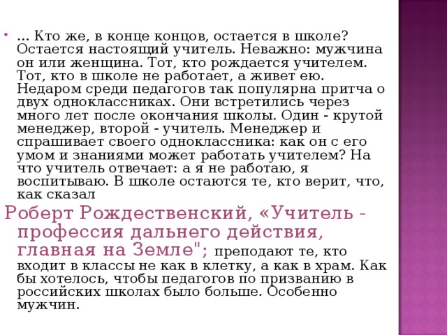 ... Кто же, в конце концов, остается в школе? Остается настоящий учитель. Неважно: мужчина он или женщина. Тот, кто рождается учителем. Тот, кто в школе не работает, а живет ею. Недаром среди педагогов так популярна притча о двух одноклассниках. Они встретились через много лет после окончания школы. Один - крутой менеджер, второй - учитель. Менеджер и спрашивает своего одноклассника: как он с его умом и знаниями может работать учителем? На что учитель отвечает: а я не работаю, я воспитываю. В школе остаются те, кто верит, что, как сказал