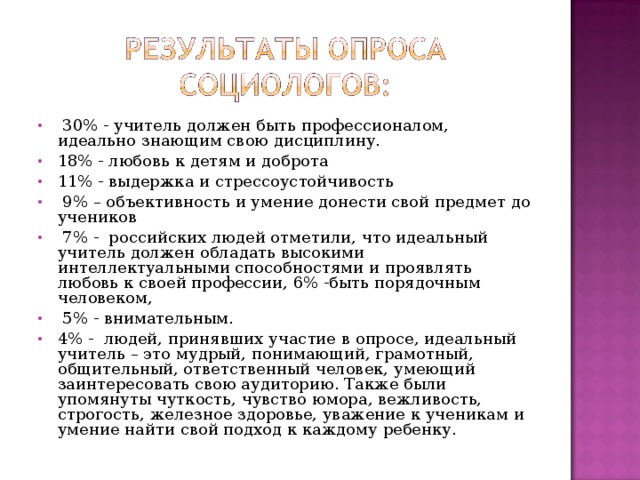 30% - учитель должен быть профессионалом, идеально знающим свою дисциплину. 18% - любовь к детям и доброта 11% - выдержка и стрессоустойчивость  9% – объективность и умение донести свой предмет до учеников  7% - российских людей отметили, что идеальный учитель должен обладать высокими интеллектуальными способностями и проявлять любовь к своей профессии, 6% -быть порядочным человеком,  5% - внимательным. 4% - людей, принявших участие в опросе, идеальный учитель – это мудрый, понимающий, грамотный, общительный, ответственный человек, умеющий заинтересовать свою аудиторию. Также были упомянуты чуткость, чувство юмора, вежливость, строгость, железное здоровье, уважение к ученикам и умение найти свой подход к каждому ребенку.