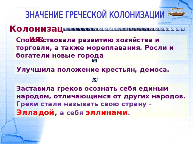 Колонизация: Способствовала развитию хозяйства и торговли, а также мореплавания. Росли и богатели новые города Улучшила положение крестьян, демоса. Заставила греков осознать себя единым народом, отличающимся от других народов . Греки стали называть свою страну – Элладой , а себя эллинами .