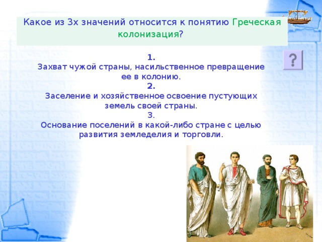 Какое из 3х значений относится к понятию Греческая колонизация ?   1.  Захват чужой страны, насильственное превращение ее в колонию.  2.  Заселение и хозяйственное освоение пустующих земель своей страны.  3.  Основание поселений в какой-либо стране с целью развития земледелия и торговли.