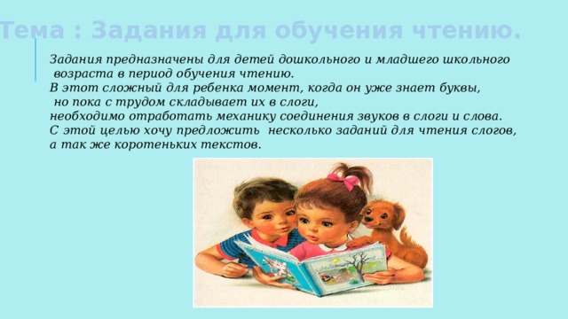 Тема : Задания для обучения чтению. Задания предназначены для детей дошкольного и младшего школьного  возраста в период обучения чтению. В этот сложный для ребенка момент, когда он уже знает буквы,  но пока с трудом складывает их в слоги, необходимо отработать механику соединения звуков в слоги и слова. С этой целью хочу предложить несколько заданий для чтения слогов, а так же коротеньких текстов.