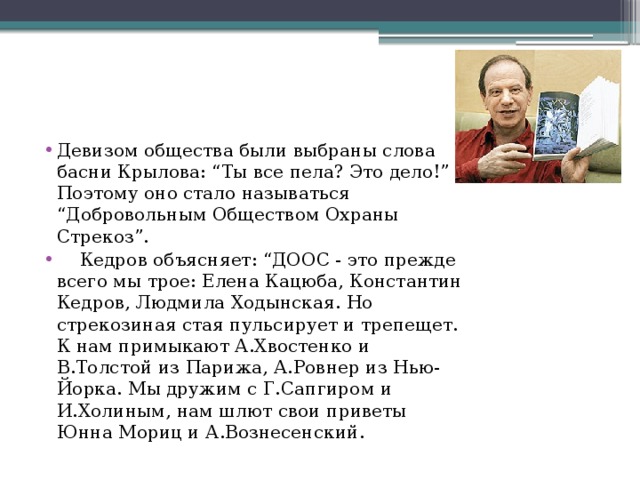 Девизом общества были выбраны слова басни Крылова: “Ты все пела? Это дело!” Поэтому оно стало называться “Добровольным Обществом Охраны Стрекоз”.  Кедров объясняет: “ДООС - это прежде всего мы трое: Елена Кацюба, Константин Кедров, Людмила Ходынская. Но стрекозиная стая пульсирует и трепещет. К нам примыкают А.Хвостенко и В.Толстой из Парижа, А.Ровнер из Нью-Йорка. Мы дружим с Г.Сапгиром и И.Холиным, нам шлют свои приветы Юнна Мориц и А.Вознесенский.