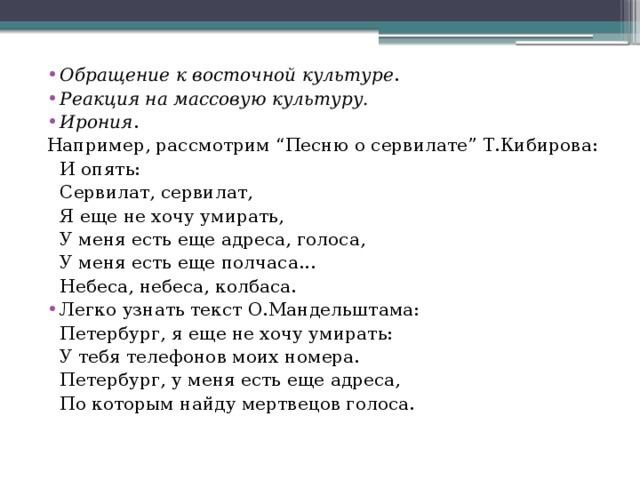 Обращение к восточной культуре . Реакция на массовую культуру. Ирония . Например, рассмотрим “Песню о сервилате” Т.Кибирова:   И опять:   Сервилат, сервилат,   Я еще не хочу умирать,   У меня есть еще адреса, голоса,   У меня есть еще полчаса...   Небеса, небеса, колбаса. Легко узнать текст О.Мандельштама: