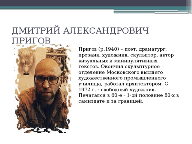 ДМИТРИЙ АЛЕКСАНДРОВИЧ ПРИГОВ Пригов (р.1940) – поэт, драматург, прозаик, художник, скульптор, автор визуальных и манипулятивных текстов. Окончил скульптурное отделение Московского высшего художественного промышленного училища, работал архитектором. С 1972 г. - свободный художник. Печатался в 60-е - 1-ой половине 80-х в самиздате и за границей.