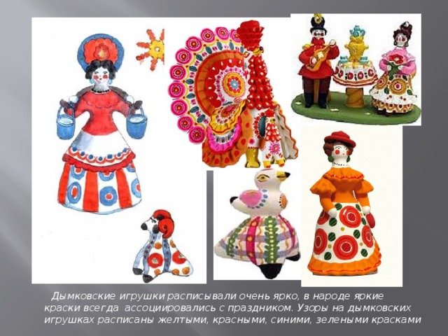 Дымковские игрушки расписывали очень ярко, в народе яркие краски всегда ассоциировались с праздником. Узоры на дымковских игрушках расписаны желтыми, красными, синими, зелеными красками