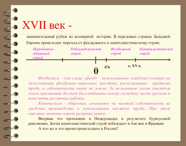 XVII век - знаменательный рубеж во всемирной истории. В передовых странах Западной Европы происходит переход от феодального к капиталистическому строю.  к. XV в. 0 476 Феодализм - (от слова «феод» - пожалованное владение) основан  на эксплуатации феодально-зависимых крестьян, располагавших орудиями труда, и собственности знати на землю. За пользование своим участком земли крестьянин должен был отдавать своему господину часть урожая и выполнять различные работы. Капитализм - общество, основанное на частной собственности на средства производства и использовании наемного труда. При этом огромное значение имеет развитие рынка. Впервые это произошло в Нидерландах в результате буржуазной революции. Затем капиталистический строй побеждает в Англии и Франции. А что же в это время происходило в России?