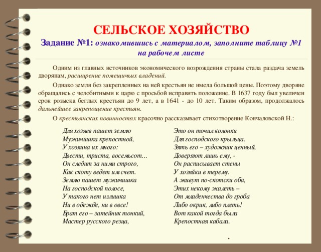 СЕЛЬСКОЕ ХОЗЯЙСТВО  Задание №1: ознакомившись с материалом, заполните таблицу №1 на рабочем листе Одним из главных источников экономического возрождения страны стала раздача земель дворянам, расширение помещичьих владений . Однако земля без закрепленных на ней крестьян не имела большой цены. Поэтому дворяне обращались с челобитными к царю с просьбой исправить положение. В 1637 году был увеличен срок розыска беглых крестьян до 9 лет, а в 1641 - до 10 лет. Таким образом, продолжалось дальнейшее закрепощение крестьян . О крестьянских повинностях красочно рассказывает стихотворение Кончаловской Н.: .