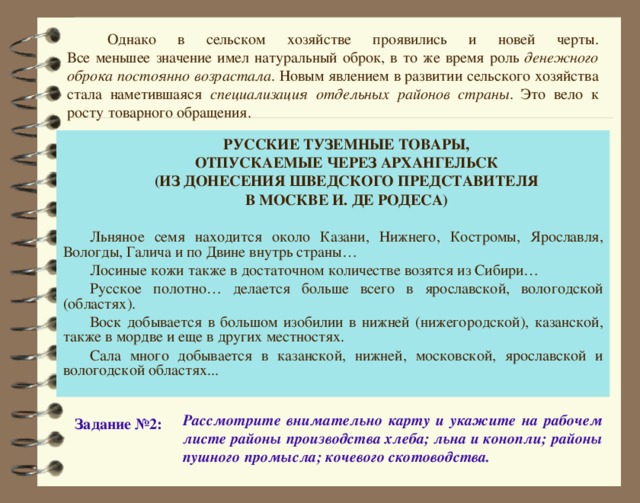 Однако в сельском хозяйстве проявились и новей черты.  Все меньшее значение имел натуральный оброк, в то же время роль денежного оброка  постоянно возрастала . Новым явлением в развитии сельского хозяйства стала наметившаяся специализация отдельных районов страны . Это вело к росту товарного обращения. РУССКИЕ ТУЗЕМНЫЕ ТОВАРЫ, ОТПУСКАЕМЫЕ ЧЕРЕЗ АРХАНГЕЛЬСК (ИЗ ДОНЕСЕНИЯ ШВЕДСКОГО ПРЕДСТАВИТЕЛЯ В МОСКВЕ И. ДЕ РОДЕСА) Льняное семя находится около Казани, Нижнего, Костромы, Ярославля, Вологды, Галича и по Двине внутрь страны… Лосиные кожи также в достаточном количестве возятся из Сибири… Русское полотно… делается больше всего в ярославской, вологодской (областях). Воск добывается в большом изобилии в нижней (нижегородской), казанской, также в мордве и еще в других местностях. Сала много добывается в казанской, нижней, московской, ярославской и вологодской областях... Рассмотрите внимательно карту и укажите на рабочем листе районы производства хлеба; льна и конопли; районы пушного промысла; кочевого скотоводства. Задание №2: