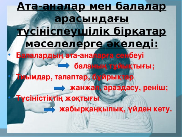 Ата-аналар мен балалар арасындағы түсініспеушілік бірқатар мәселелерге әкеледі: Балалардың ата-аналарға сенбеуі  баланың тұйықтығы; Тиымдар, талаптар, бұйрықтар  жанжал, араздасу, реніш; Түсіністіктің жоқтығы  жабырқаңқылық, үйден кету.