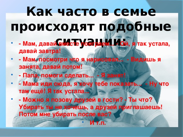 Как часто в семье происходят подобные ситуации: - Мам, давай вместе поиграем... - Ой, я так устала, давай завтра! - Мам, посмотри что я нарисовал... - Видишь я занята, давай потом! - Папа, помоги сделать... - Я занят! - Мама иди сюда, я хочу тебе показать... - Ну что там ещё! Я так устала... - Можно я позову друзей в гости? - Ты что? Убирать ты не хочешь, а друзей приглашаешь! Потом мне убирать после вас? И т.п.