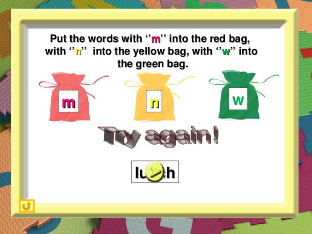 Put the words with ‘’ m ’’ into the red bag,  with ‘’ n ’’ into the yellow bag, with ‘’ w ’’ into  the green bag. w m n lu_ch n