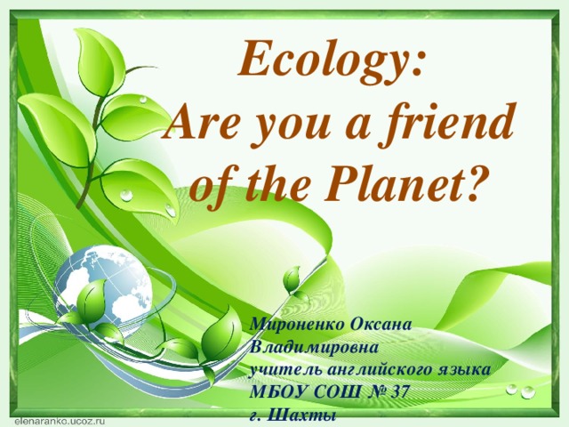 Ecology: Are you a friend of the Planet? Мироненко Оксана Владимировна учитель английского языка МБОУ СОШ № 37 г. Шахты