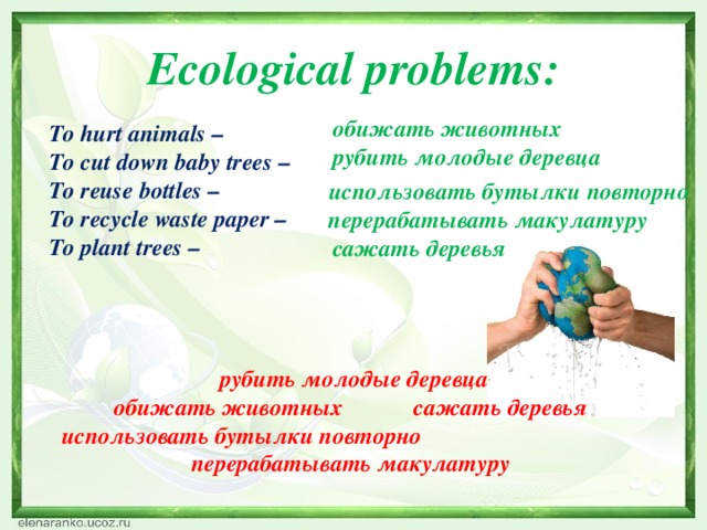 Ecological problems:  обижать животных To hurt animals – To cut down baby trees – To reuse bottles – To recycle waste paper – To plant trees –  рубить молодые деревца  использовать бутылки повторно  перерабатывать макулатуру  сажать деревья  рубить молодые деревца обижать животных сажать деревья использовать бутылки повторно перерабатывать макулатуру