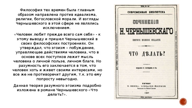 Философия тех времен была главным образом направлена против идеализма, религии, богословской морали. И взгляды Чернышевского в этой сфере не являлись исключением. «Человек любит прежде всего сам себя» - к этому выводу и пришел Чернышевский в своих философских построениях. Он утверждал, что эгоизм – побуждение, управляющее действиями человека, что в основе всех поступков лежит мысль человека о личной пользе, личном благе. Но разумность его заключается в том, что человек хоть и живет своими интересами, но все же не противоречит другим, т.к. это ему попросту невыгодно. Данная теория разумного эгоизма подробно изложена в романе Чернышевского «Что делать?».