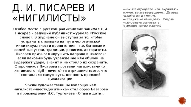 — Вы все отрицаете, или, выражаясь точнее, вы все разрушаете... Да ведь надобно же и строить. — Это уже не наше дело... Сперва нужно место расчистить. (Тургенев «Отцы и дети») Д. И. писарев и «нигилисты» Особое место в русском радикализме занимал Д.И. Писарев – ведущий публицист журнала «Русское слово». В журнале он выступал за то, чтобы устранить стоявшие на пути человеческой индивидуальности препятствия , т.е. бытовые и семейные устои, традиции, религию, авторитеты. Писарев призывал «крушить направо и налево»: если какое-нибудь учреждение или обычай не выдержат удара, значит и не стоило их сохранять. Сторонников Писарева прозвали нигилистами (от латинского nigil – ничего) за отрицание всего, что составляло самую суть, ценность прежней цивилизации. Ярким художественным воплощением нигилиста-»шестидесятника» стал образ Базарова в произведении И.С. Тургенева «Отцы и дети».