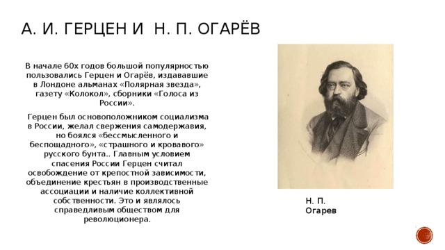 А. И. Герцен и н. п. Огарёв В начале 60х годов большой популярностью пользовались Герцен и Огарёв, издававшие в Лондоне альманах «Полярная звезда», газету «Колокол», сборники «Голоса из России».  Герцен был основоположником социализма в России, желал свержения самодержавия, но боялся «бессмысленного и беспощадного», «страшного и кровавого» русского бунта.. Главным условием спасения России Герцен считал освобождение от крепостной зависимости, объединение крестьян в производственные ассоциации и наличие коллективной собственности. Это и являлось справедливым обществом для революционера. Н. П. Огарев