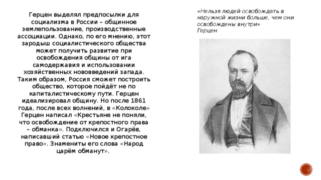 «Нельзя людей освобождать в наружной жизни больше, чем они освобождены внутри» Герцен Герцен выделял предпосылки для социализма в России – общинное землепользование, производственные ассоциации. Однако, по его мнению, этот зародыш социалистического общества может получить развитие при освобождения общины от ига самодержавия и использовании хозяйственных нововведений запада. Таким образом, Россия сможет построить общество, которое пойдёт не по капиталистическому пути. Герцен идеализировал общину. Но после 1861 года, после всех волнений, в «Колоколе» Герцен написал «Крестьяне не поняли, что освобождение от крепостного права – обманка». Подключился и Огарёв, написавший статью «Новое крепостное право». Знамениты его слова «Народ царём обманут».