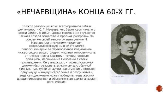 «Нечаевщина» конца 60-х гг. Жажда революции ярче всего проявила себя в деятельности С. Г. Нечаева, что берет свое начало с осени 1868 г. В 1869г. Среди московских студентов Нечаев создал общество «Народная расправа». За основу же своей теории он взял учение Н. Макиавелли и «систему иезуитов», сформулированную им в «Катехизисе революционера». Беспрекословное подчинение нижестоящих вышестоящим, «полная откровенность от членов к организатору – таковы главные принципы, изложенные Нечаевым в своем произведении. Он утверждал, что революционер должен был разорвать всякую связь с обычной жизнью, культурой и наукой, дабы усвоить «только одну науку — науку истребления и разрушения», ведь самодержавие может победить лишь жестко дисциплинированная и объединенная единоначалием организация.