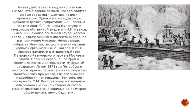 Нечаев действовал изощренно, так как считал, что в борьбе за волю народа годятся любые средства – шантаж, подлог, провокация. Однако его методы скоро начали встречать сопротивление. Главным противником С.Г. Нечаева был студент сельскохозяйственной академии И.И. Иванов, имевший немалое влияние в студенческой среде и отказавшийся выполнить очередное распоряжение Нечаева. Нечаев решил «убрать» Иванова, заодно «сцементировав кровью» организацию. 21 ноября 1869 г. Иванова заманили в отдаленный грот Петровско-Разумовского парка в Москве и убили. Полиция скоро нашла труп и положила конец деятельности «Народной расправы». Летом 1871 г. в Петербурге состоялся один из первых в России открытых политических процессов, где всплыли все подробности нечаевщины. Эти события послужили Ф.М. Достоевскому материалом для романа «Бесы», в котором писатель поднял явление «нечаевщины» до размеров общенационального бедствия.